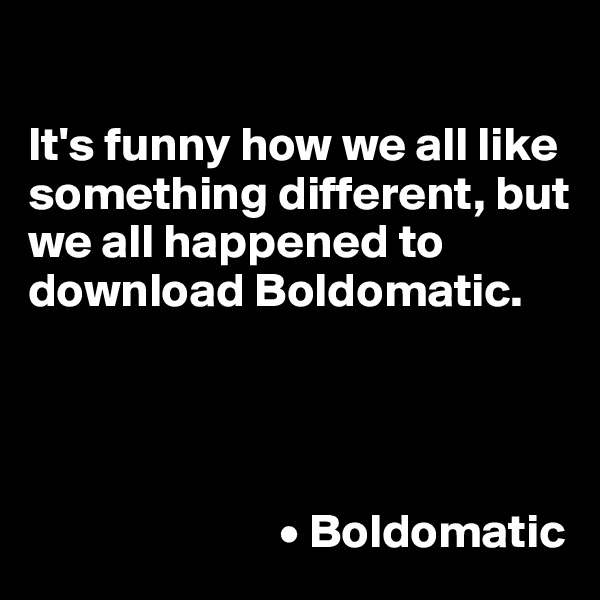 

It's funny how we all like something different, but we all happened to download Boldomatic. 




                          • Boldomatic