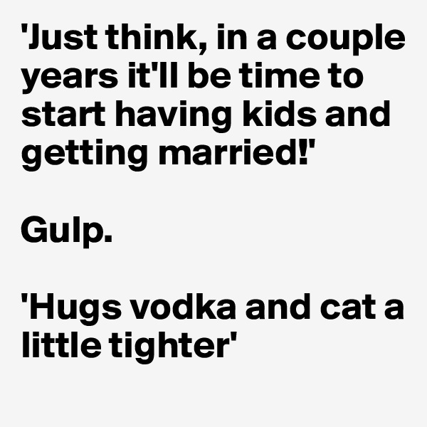 'Just think, in a couple years it'll be time to start having kids and getting married!'

Gulp.

'Hugs vodka and cat a little tighter'