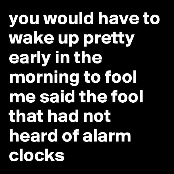 you would have to wake up pretty early in the morning to fool me said the fool that had not heard of alarm clocks