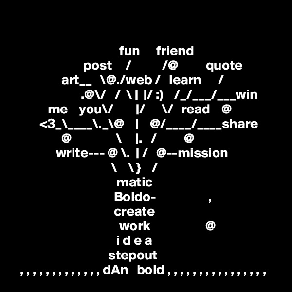 

                                      fun      friend
                         post     /           /@          quote
                 art__   \@./web /   learn      /
                        .@\/   /  \ |  |/ :)    /_/___/___win
            me    you\/        |/      \/   read    @
         <3_\____\._\@    |    @/____/____share
                 @                \     |.   /          @
               write--- @ \.  | /   @--mission
                                   \    \ }    /
                                     matic
                                    Boldo-                   , 
                                    create
                                      work                    @
                                     i d e a
                                  stepout
  , , , , , , , , , , , , , dAn   bold , , , , , , , , , , , , , , , ,