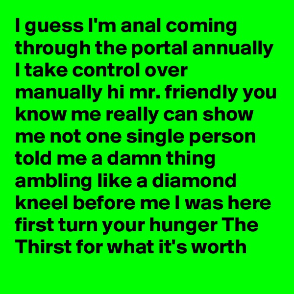 I guess I'm anal coming through the portal annually I take control over manually hi mr. friendly you know me really can show me not one single person told me a damn thing ambling like a diamond kneel before me I was here first turn your hunger The Thirst for what it's worth