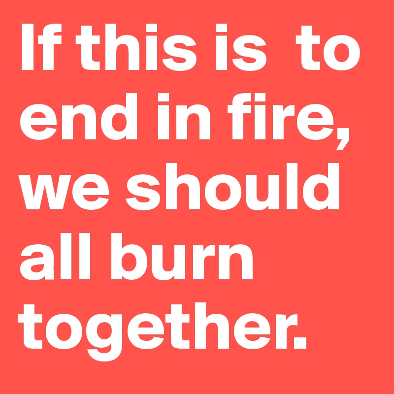 If this is  to end in fire, we should all burn together. 