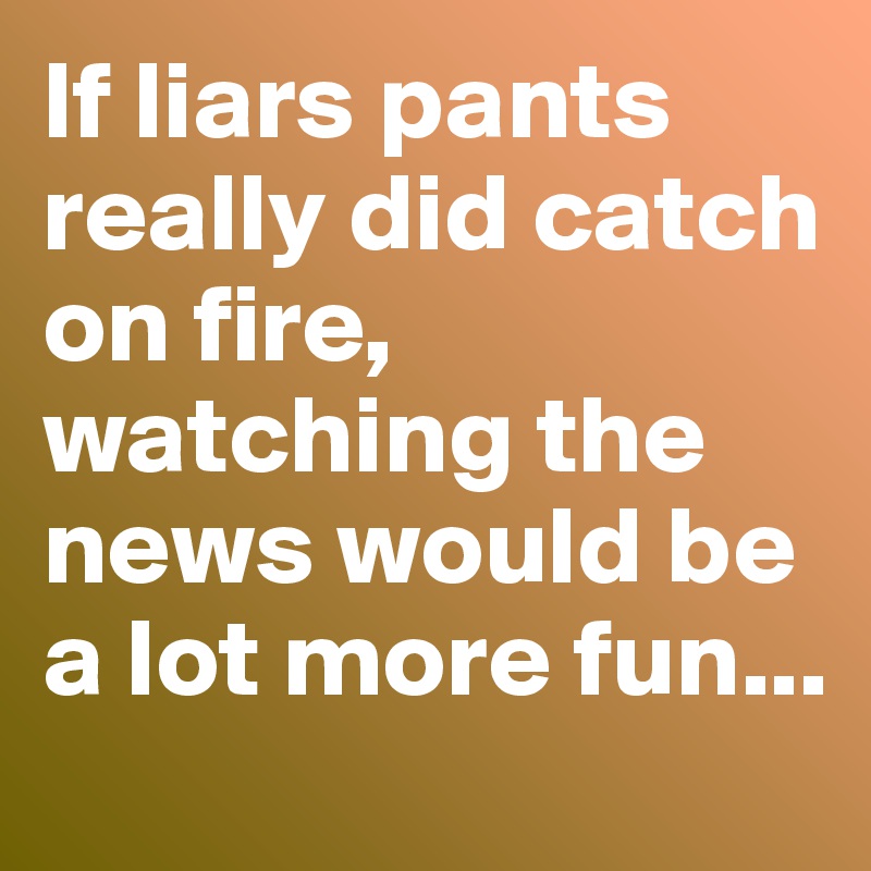 If liars pants really did catch on fire, watching the news would be a lot more fun...
