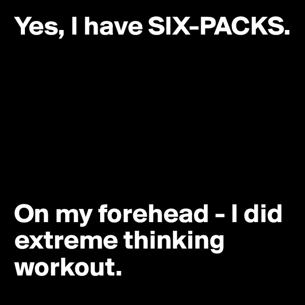 Yes, I have SIX-PACKS.






On my forehead - I did extreme thinking workout.
