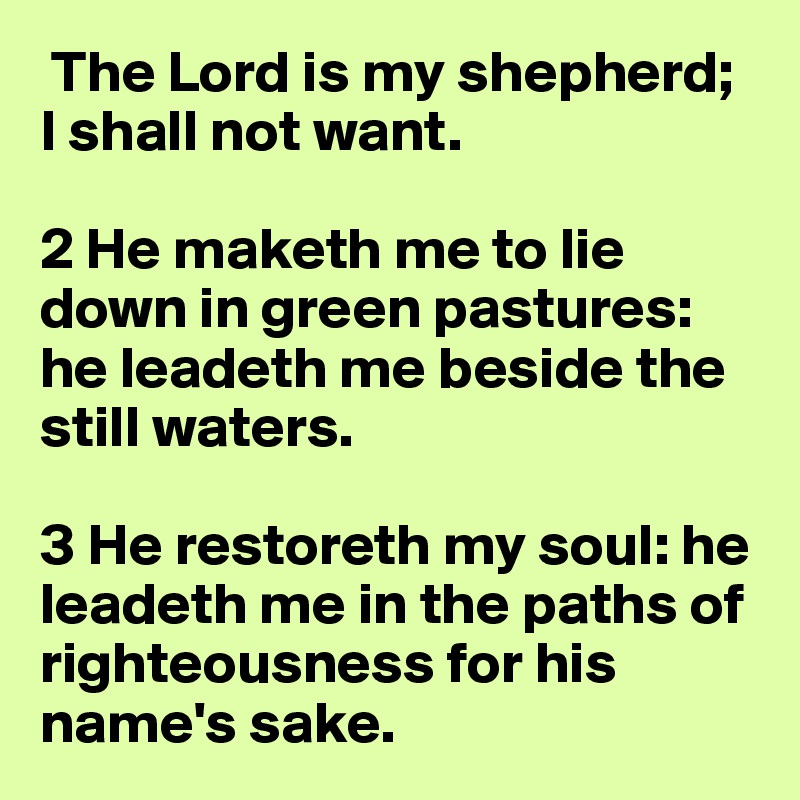  The Lord is my shepherd; I shall not want.

2 He maketh me to lie down in green pastures: he leadeth me beside the still waters.

3 He restoreth my soul: he leadeth me in the paths of righteousness for his name's sake.