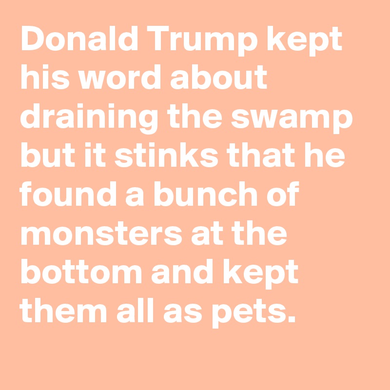 Donald Trump kept his word about draining the swamp but it stinks that he found a bunch of monsters at the bottom and kept them all as pets.