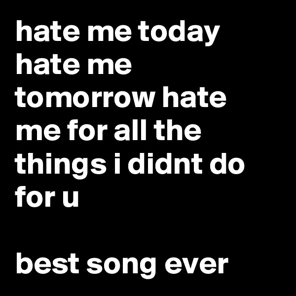 hate me today hate me tomorrow hate me for all the things i didnt do for u 

best song ever