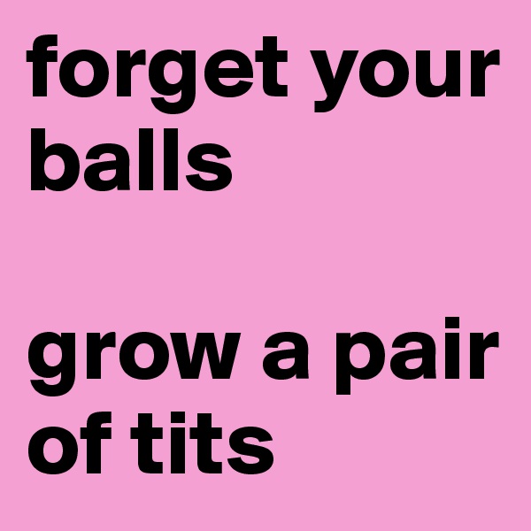 forget your     
balls 

grow a pair of tits 