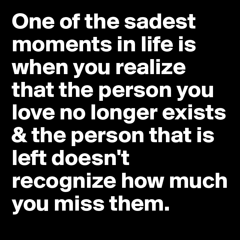 One of the sadest moments in life is when you realize that the person you love no longer exists & the person that is left doesn't recognize how much you miss them. 