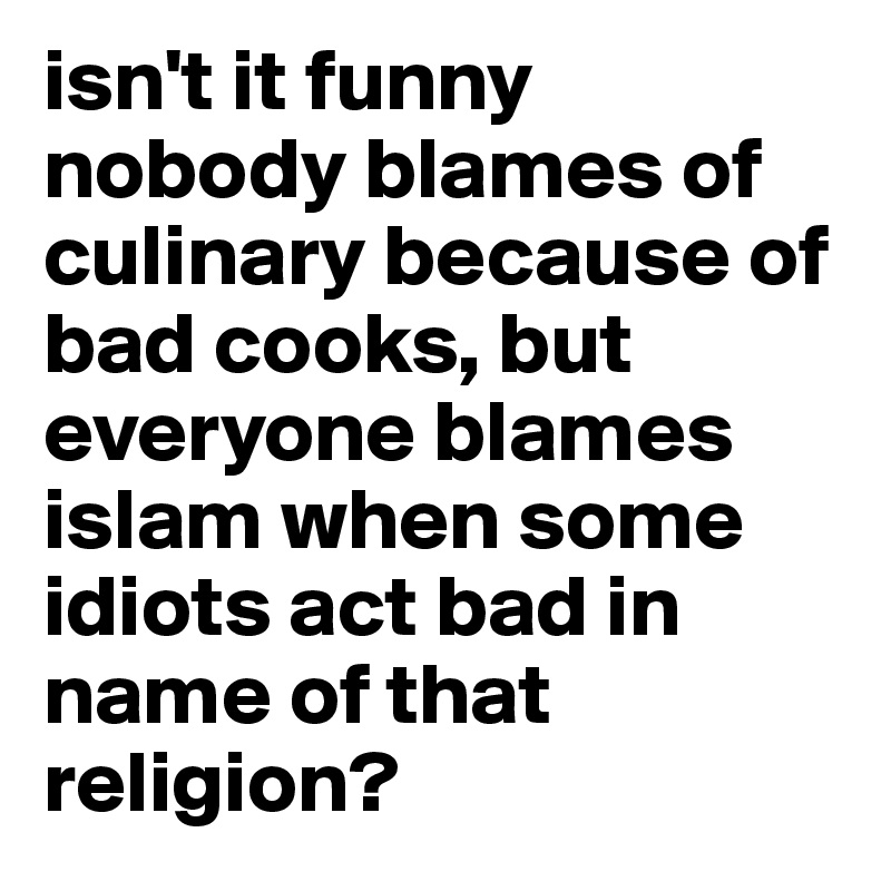 isn't it funny nobody blames of culinary because of bad cooks, but everyone blames islam when some idiots act bad in name of that religion? 
