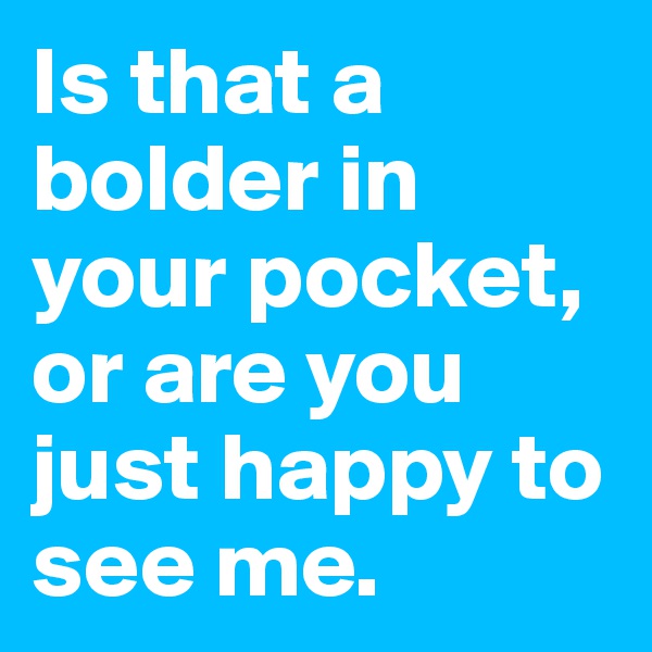 Is that a bolder in your pocket, or are you just happy to see me. 