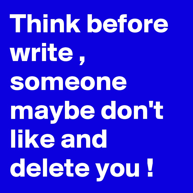 Think before write , someone maybe don't like and delete you !