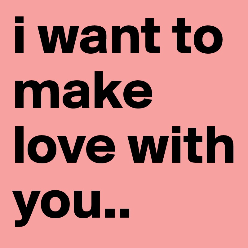 i want to make love with you..