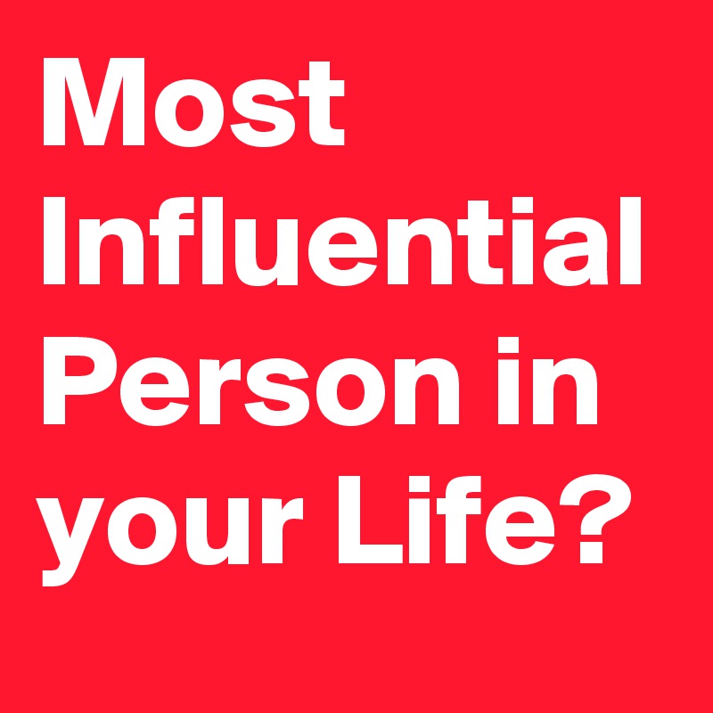 Most Influential Person in your Life?