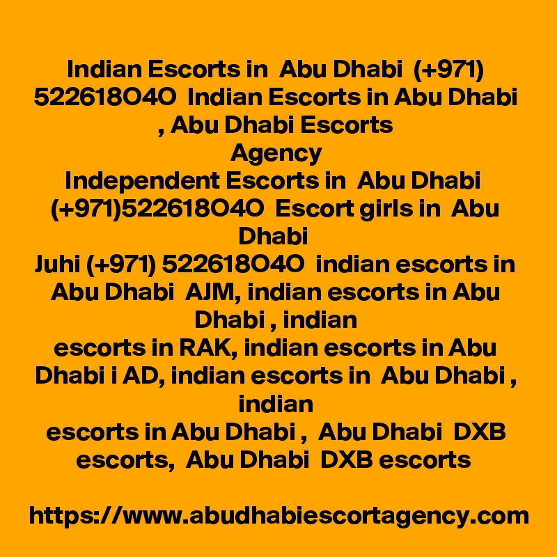Indian Escorts in  Abu Dhabi  (+971) 522618O4O  Indian Escorts in Abu Dhabi , Abu Dhabi Escorts
Agency
Independent Escorts in  Abu Dhabi  (+971)522618O4O  Escort girls in  Abu Dhabi 
Juhi (+971) 522618O4O  indian escorts in Abu Dhabi  AJM, indian escorts in Abu Dhabi , indian
escorts in RAK, indian escorts in Abu Dhabi i AD, indian escorts in  Abu Dhabi , indian
escorts in Abu Dhabi ,  Abu Dhabi  DXB escorts,  Abu Dhabi  DXB escorts 

https://www.abudhabiescortagency.com