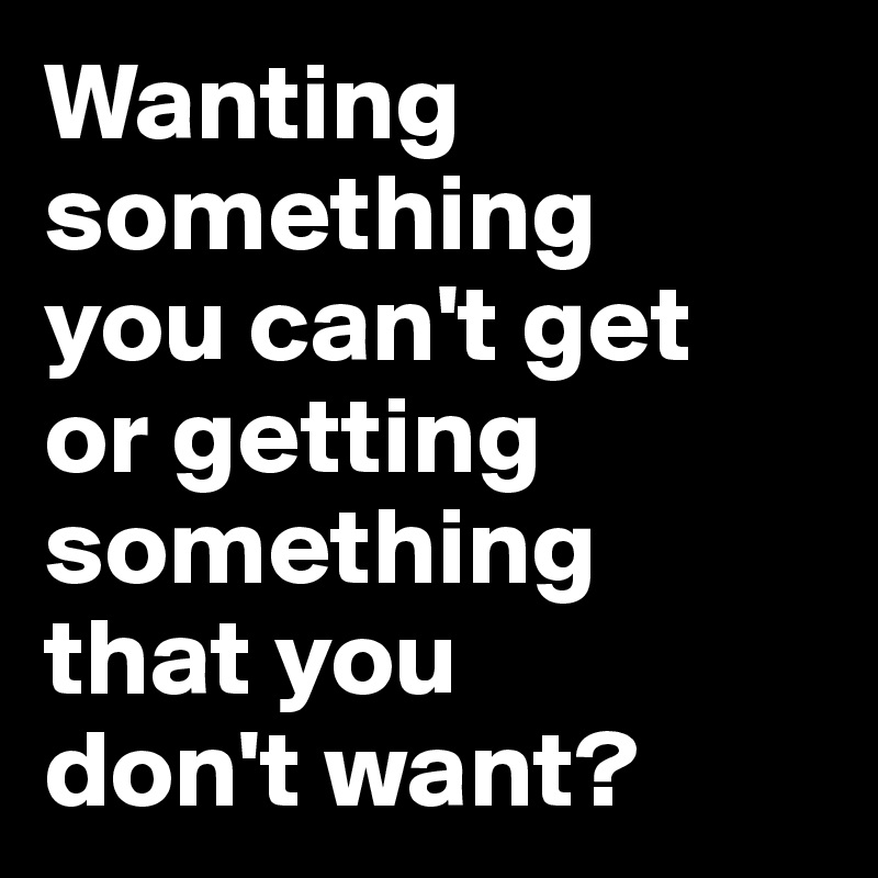 Wanting something 
you can't get 
or getting something 
that you 
don't want?
