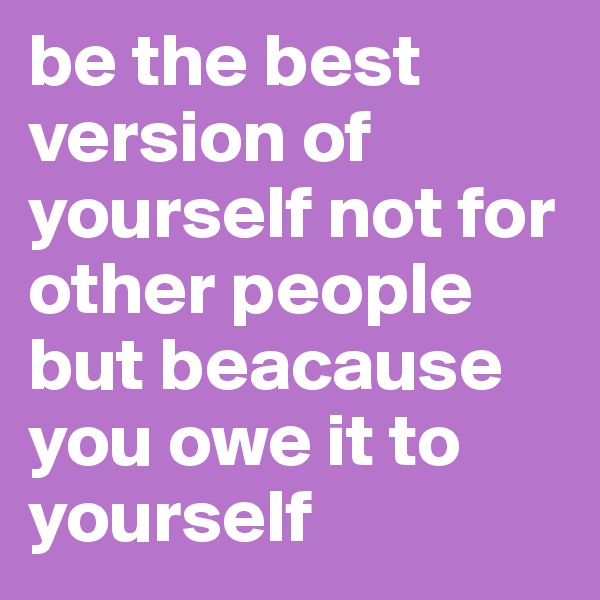 be the best version of yourself not for other people but beacause you owe it to yourself