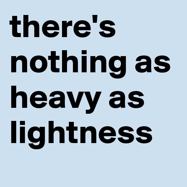 there's nothing as heavy as lightness