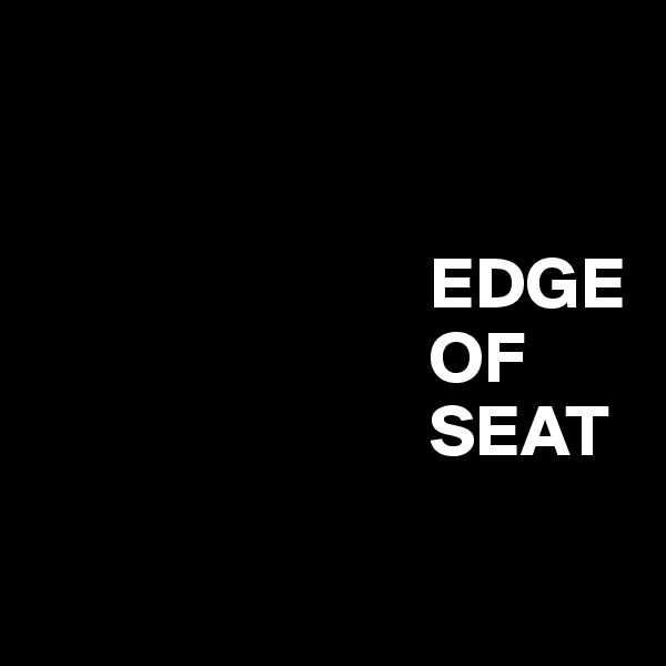 


                           EDGE 
                           OF
                           SEAT 

                           
