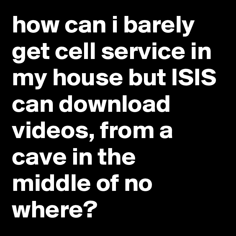 how can i barely get cell service in my house but ISIS can download videos, from a cave in the middle of no where?