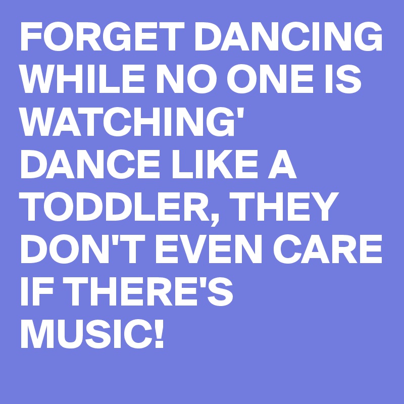 FORGET DANCING WHILE NO ONE IS WATCHING'
DANCE LIKE A TODDLER, THEY DON'T EVEN CARE IF THERE'S MUSIC! 