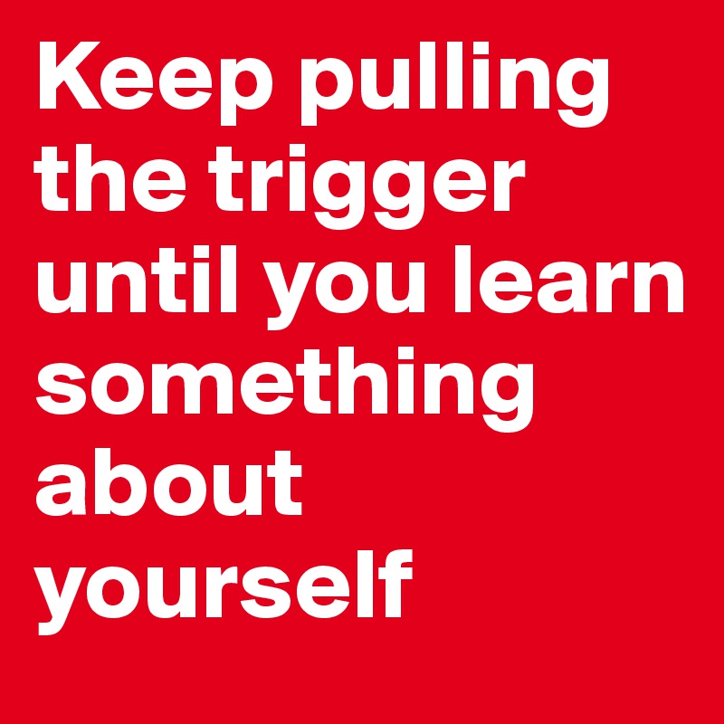 Keep pulling the trigger until you learn something about yourself