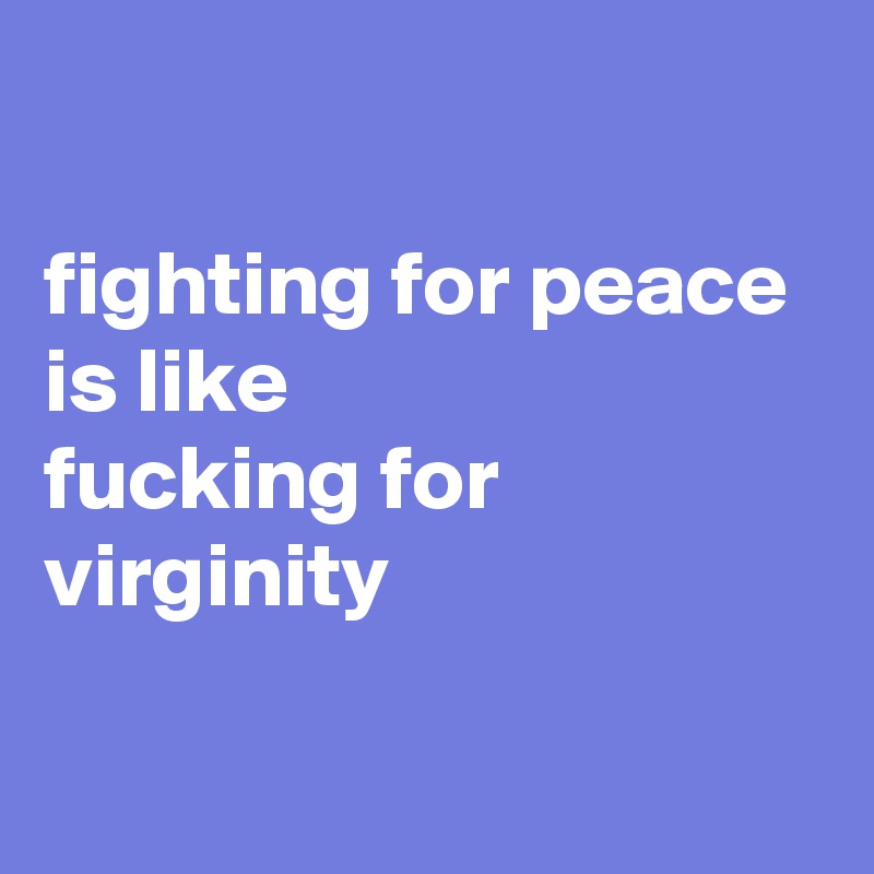 

fighting for peace is like 
fucking for virginity

