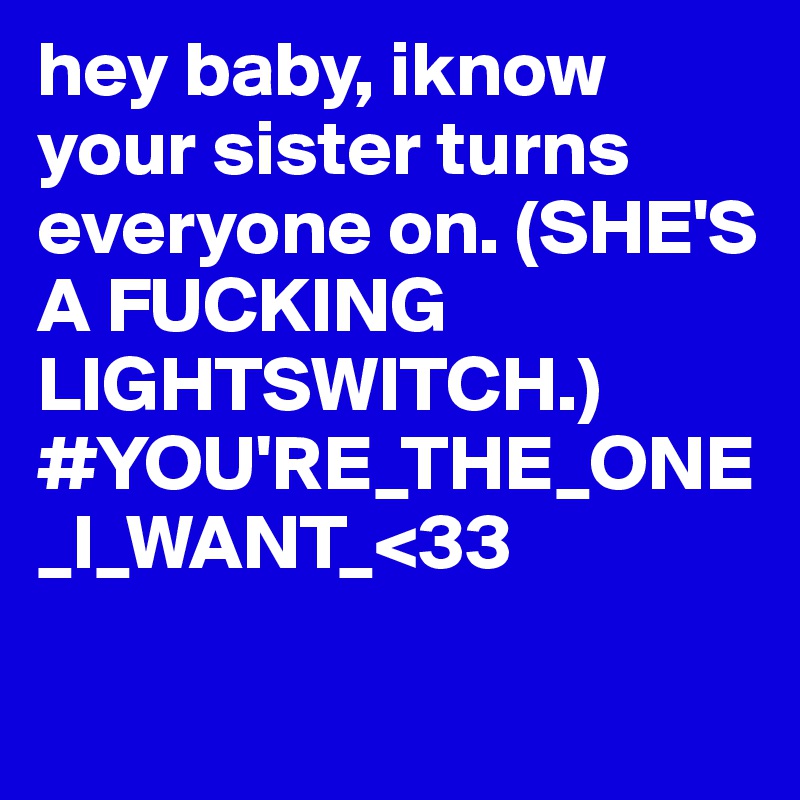 hey baby, iknow your sister turns everyone on. (SHE'S A FUCKING LIGHTSWITCH.)
#YOU'RE_THE_ONE_I_WANT_<33

