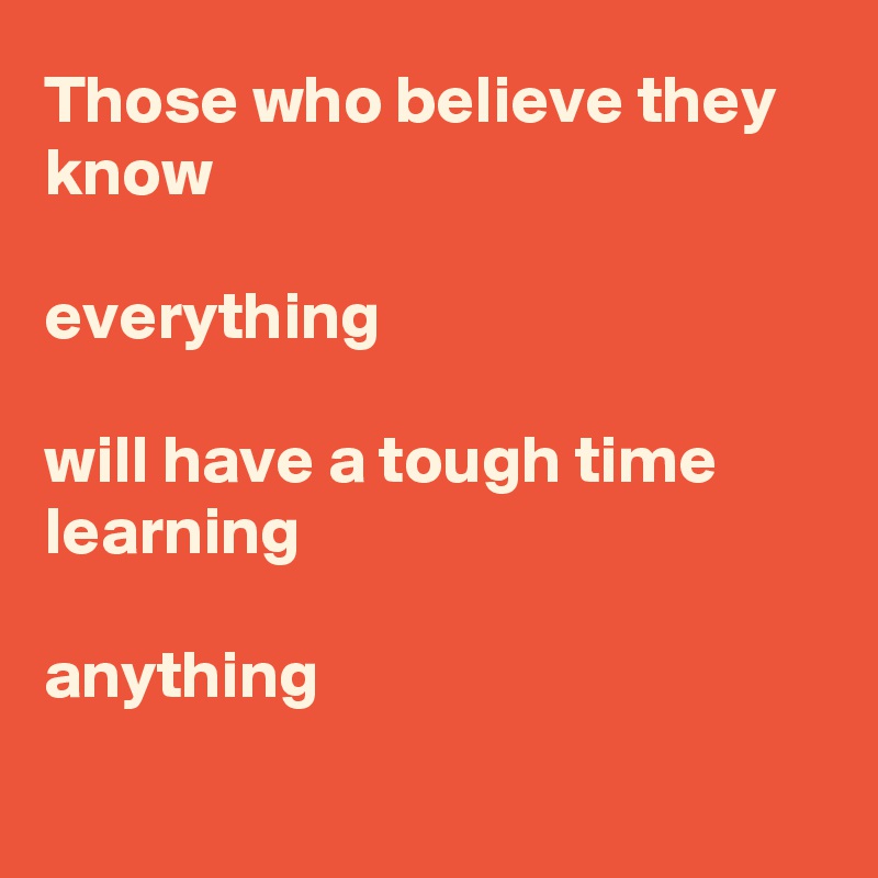 Those who believe they know

everything

will have a tough time learning

anything

