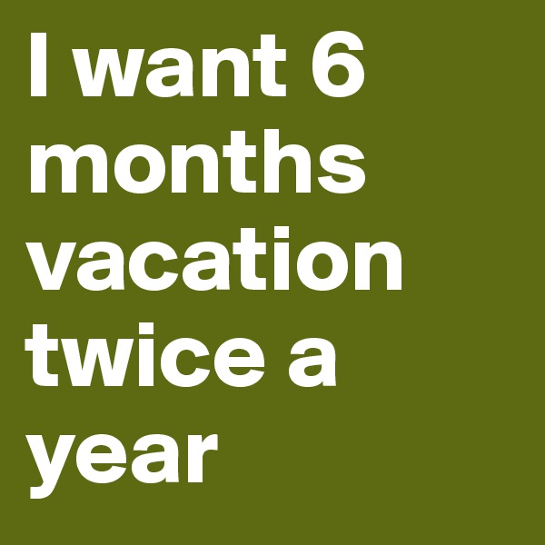 I want 6 months vacation twice a year