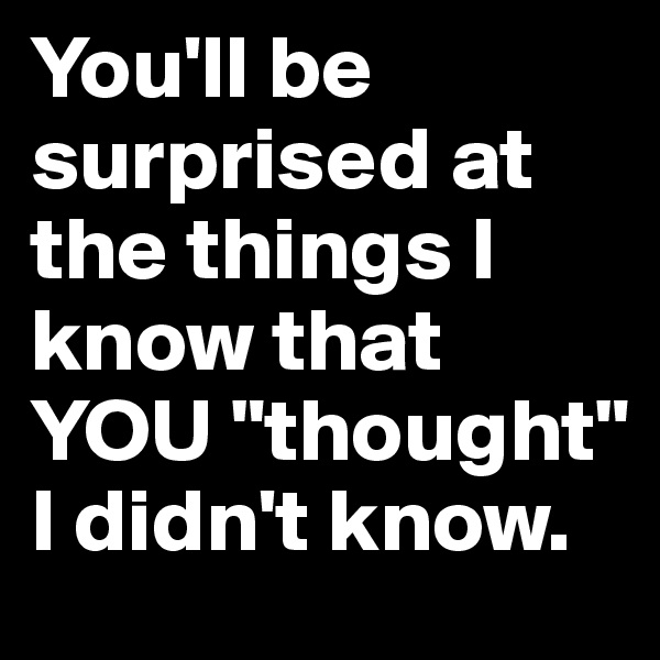 You'll be surprised at the things I know that YOU "thought" I didn't know.
