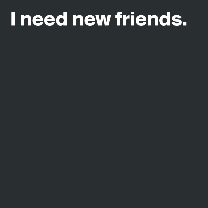 I need new friends.







