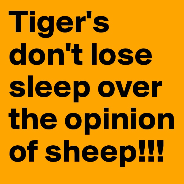 Tiger's don't lose sleep over the opinion of sheep!!!