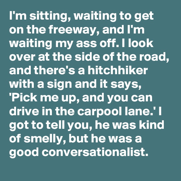 I'm sitting, waiting to get on the freeway, and I'm waiting my ass off. I look over at the side of the road, and there's a hitchhiker with a sign and it says, 'Pick me up, and you can drive in the carpool lane.' I got to tell you, he was kind of smelly, but he was a good conversationalist.