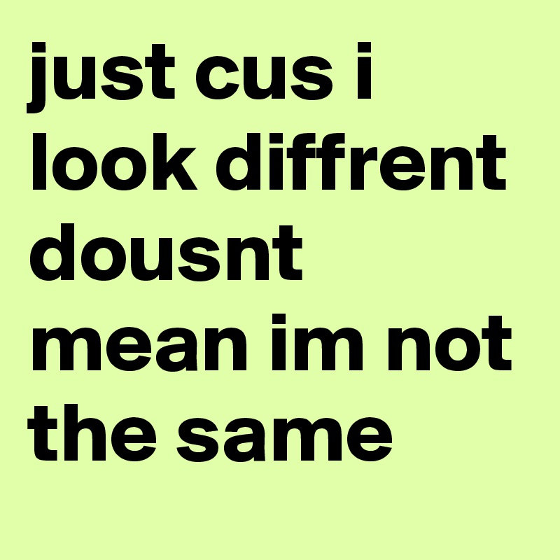 just cus i look diffrent dousnt mean im not the same