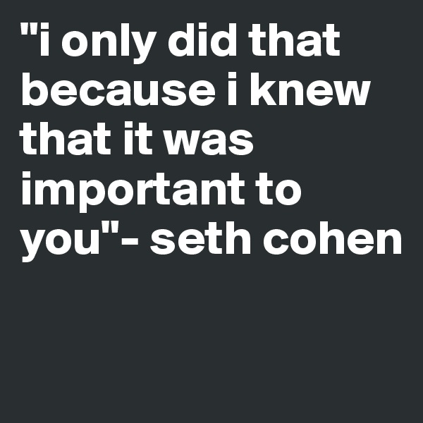 "i only did that because i knew that it was important to you"- seth cohen         

