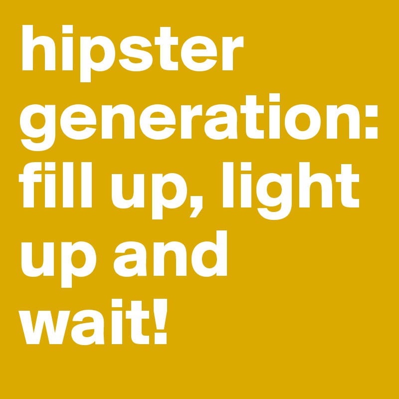 hipster generation: 
fill up, light up and wait!