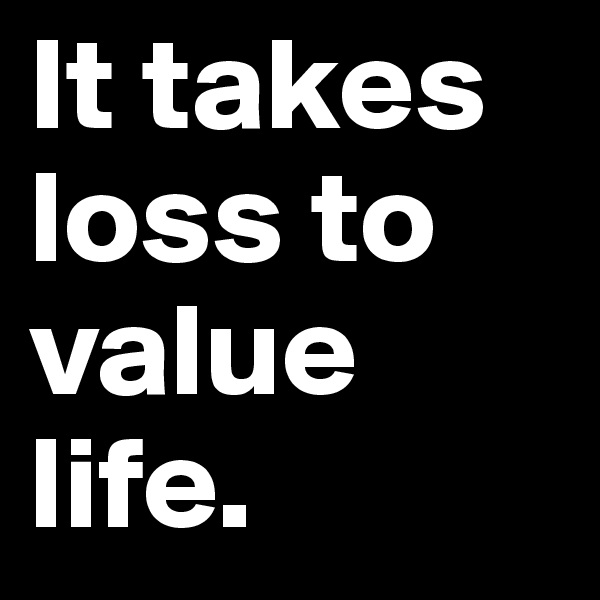 It takes loss to value life.