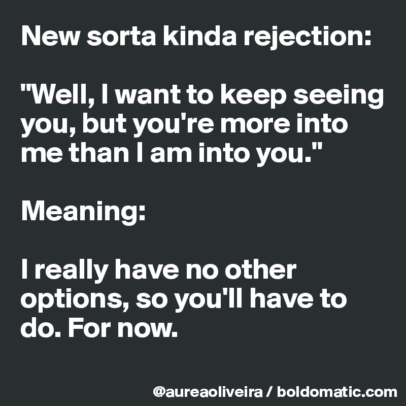 New sorta kinda rejection:

"Well, I want to keep seeing you, but you're more into me than I am into you."

Meaning:

I really have no other options, so you'll have to do. For now.
