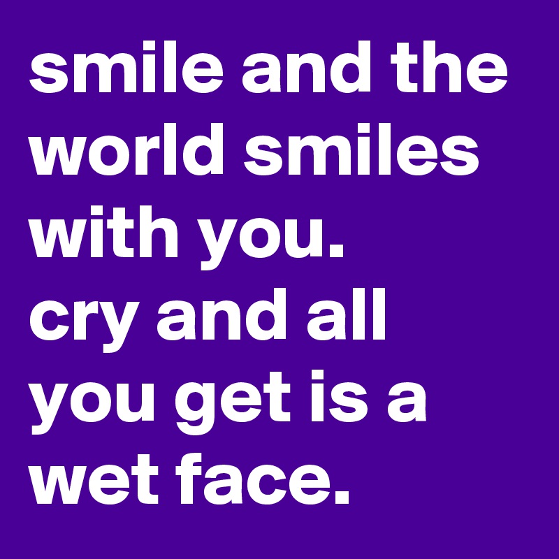 smile and the world smiles with you.
cry and all you get is a wet face.