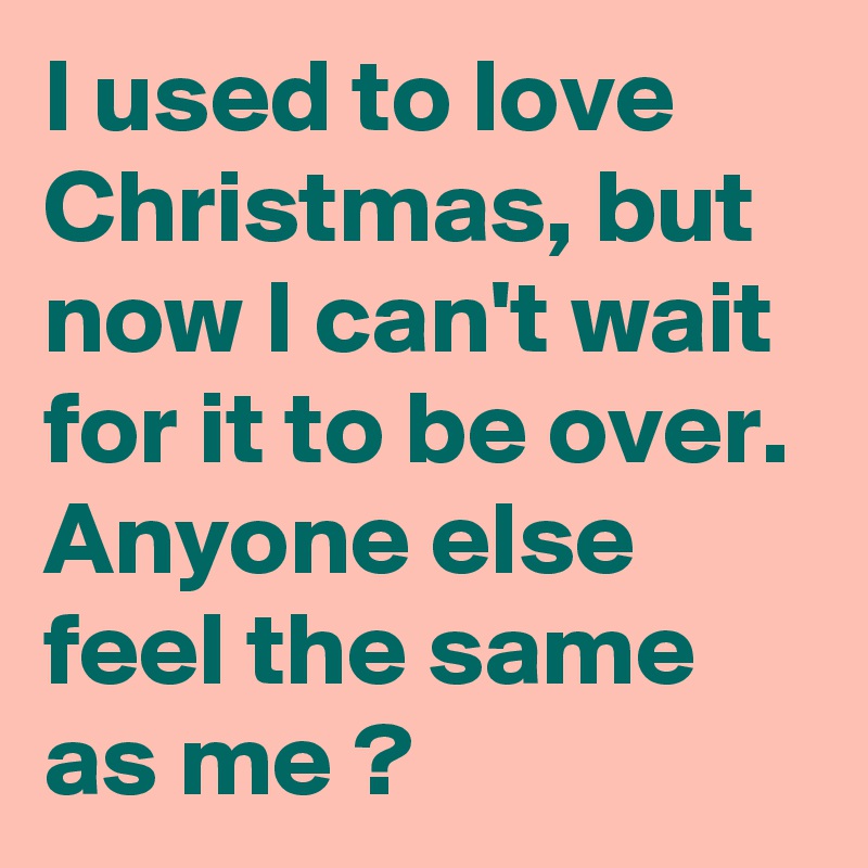 I used to love Christmas, but now I can't wait for it to be over. Anyone else feel the same as me ?