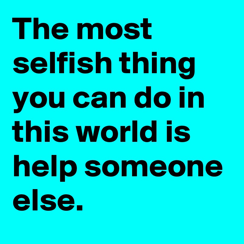 The most selfish thing you can do in this world is help someone else.