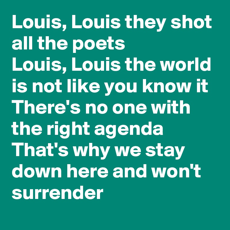 Louis, Louis they shot all the poets
Louis, Louis the world is not like you know it
There's no one with the right agenda
That's why we stay down here and won't surrender