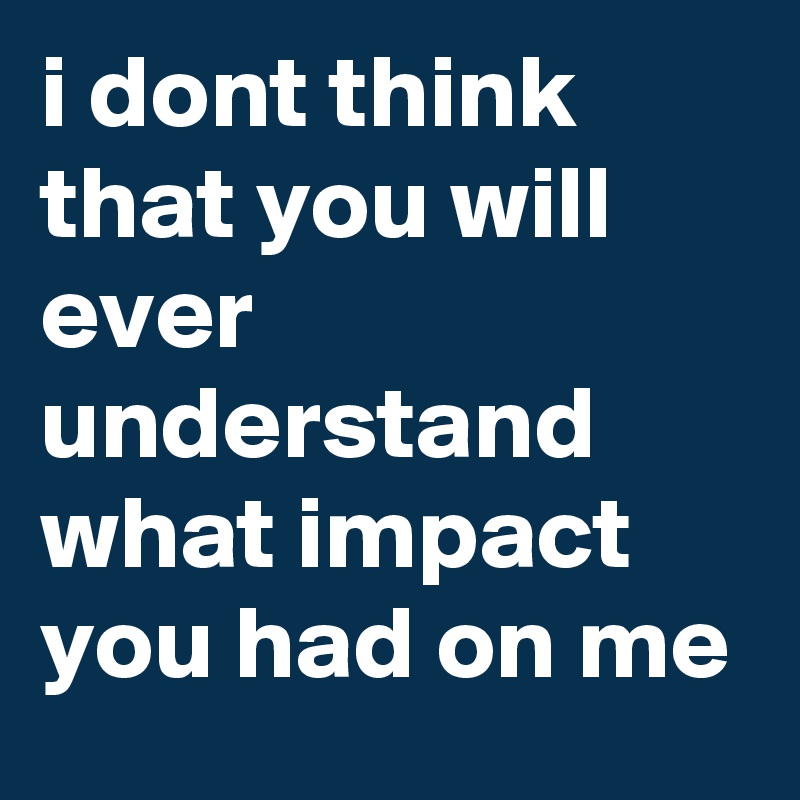 i dont think that you will ever understand what impact you had on me