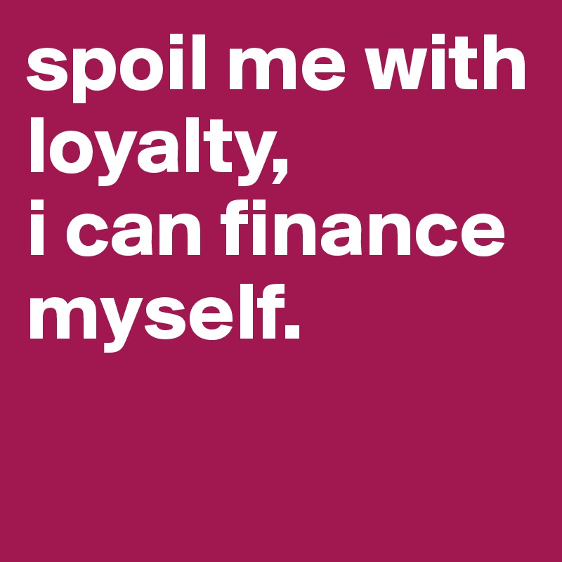 spoil me with loyalty,
i can finance myself.

