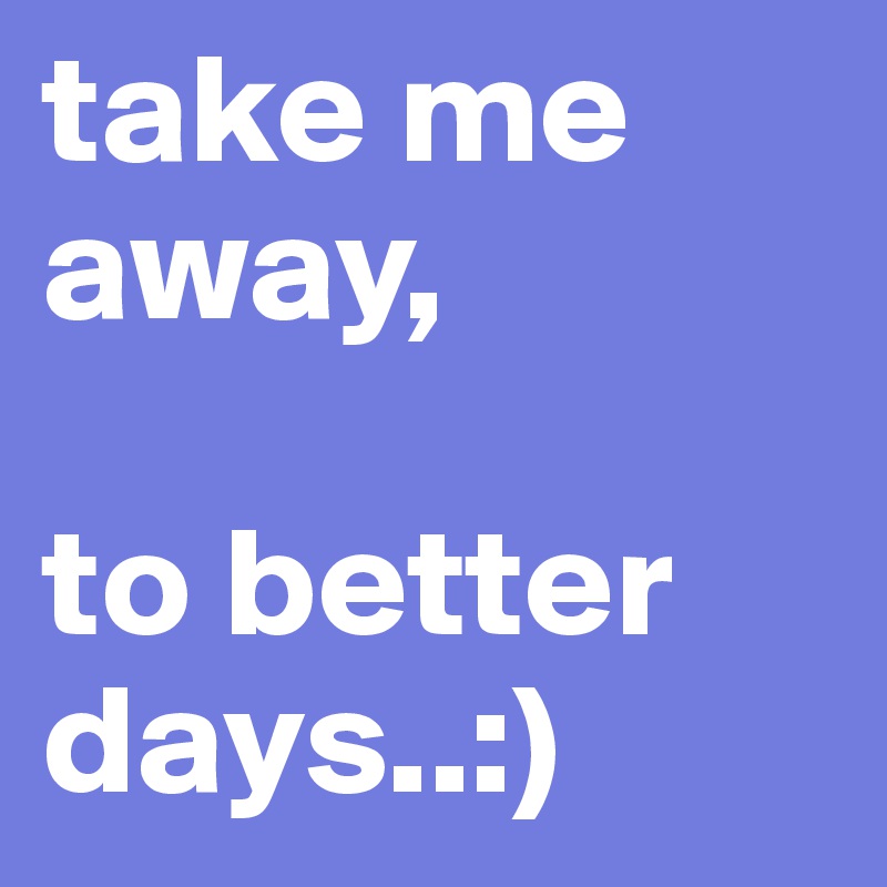 take me away,

to better days..:)