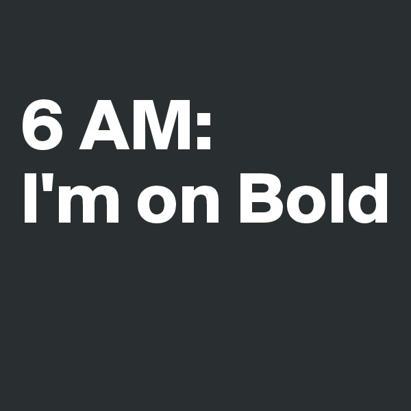 
6 AM:
I'm on Bold
