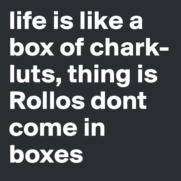 life is like a box of chark-luts, thing is Rollos dont come in boxes 