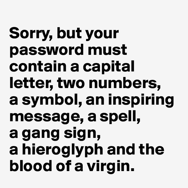 
Sorry, but your password must contain a capital letter, two numbers, 
a symbol, an inspiring message, a spell, 
a gang sign, 
a hieroglyph and the blood of a virgin.