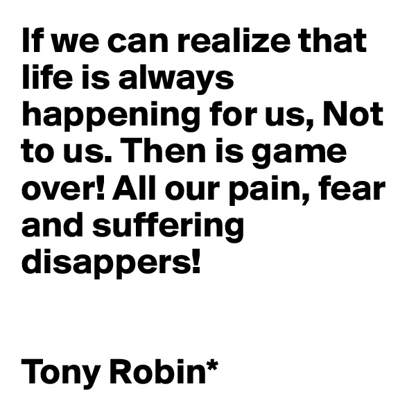 If we can realize that life is always happening for us, Not to us. Then is game over! All our pain, fear and suffering disappers!


Tony Robin*